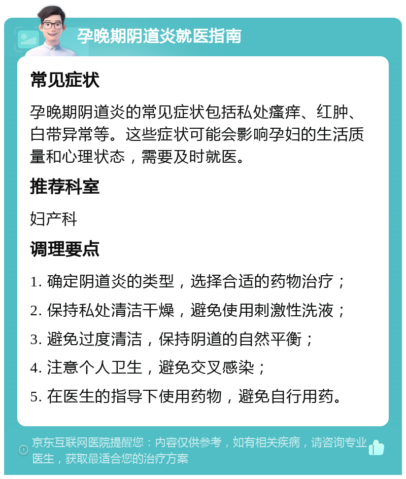 孕晚期阴道炎就医指南 常见症状 孕晚期阴道炎的常见症状包括私处瘙痒、红肿、白带异常等。这些症状可能会影响孕妇的生活质量和心理状态，需要及时就医。 推荐科室 妇产科 调理要点 1. 确定阴道炎的类型，选择合适的药物治疗； 2. 保持私处清洁干燥，避免使用刺激性洗液； 3. 避免过度清洁，保持阴道的自然平衡； 4. 注意个人卫生，避免交叉感染； 5. 在医生的指导下使用药物，避免自行用药。