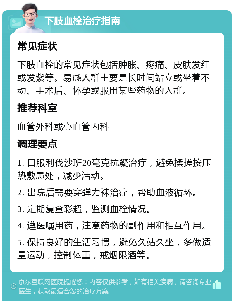 下肢血栓治疗指南 常见症状 下肢血栓的常见症状包括肿胀、疼痛、皮肤发红或发紫等。易感人群主要是长时间站立或坐着不动、手术后、怀孕或服用某些药物的人群。 推荐科室 血管外科或心血管内科 调理要点 1. 口服利伐沙班20毫克抗凝治疗，避免揉搓按压热敷患处，减少活动。 2. 出院后需要穿弹力袜治疗，帮助血液循环。 3. 定期复查彩超，监测血栓情况。 4. 遵医嘱用药，注意药物的副作用和相互作用。 5. 保持良好的生活习惯，避免久站久坐，多做适量运动，控制体重，戒烟限酒等。