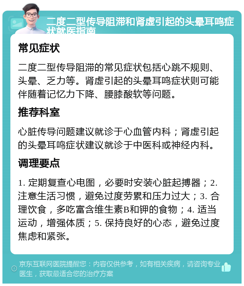 二度二型传导阻滞和肾虚引起的头晕耳鸣症状就医指南 常见症状 二度二型传导阻滞的常见症状包括心跳不规则、头晕、乏力等。肾虚引起的头晕耳鸣症状则可能伴随着记忆力下降、腰膝酸软等问题。 推荐科室 心脏传导问题建议就诊于心血管内科；肾虚引起的头晕耳鸣症状建议就诊于中医科或神经内科。 调理要点 1. 定期复查心电图，必要时安装心脏起搏器；2. 注意生活习惯，避免过度劳累和压力过大；3. 合理饮食，多吃富含维生素B和钾的食物；4. 适当运动，增强体质；5. 保持良好的心态，避免过度焦虑和紧张。