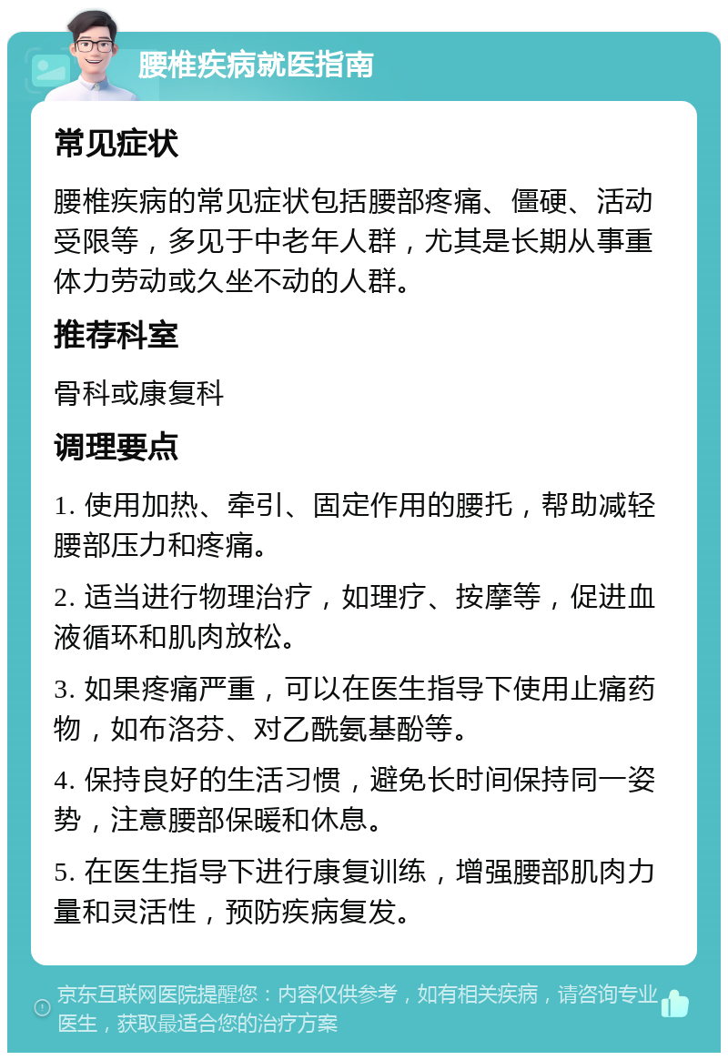 腰椎疾病就医指南 常见症状 腰椎疾病的常见症状包括腰部疼痛、僵硬、活动受限等，多见于中老年人群，尤其是长期从事重体力劳动或久坐不动的人群。 推荐科室 骨科或康复科 调理要点 1. 使用加热、牵引、固定作用的腰托，帮助减轻腰部压力和疼痛。 2. 适当进行物理治疗，如理疗、按摩等，促进血液循环和肌肉放松。 3. 如果疼痛严重，可以在医生指导下使用止痛药物，如布洛芬、对乙酰氨基酚等。 4. 保持良好的生活习惯，避免长时间保持同一姿势，注意腰部保暖和休息。 5. 在医生指导下进行康复训练，增强腰部肌肉力量和灵活性，预防疾病复发。