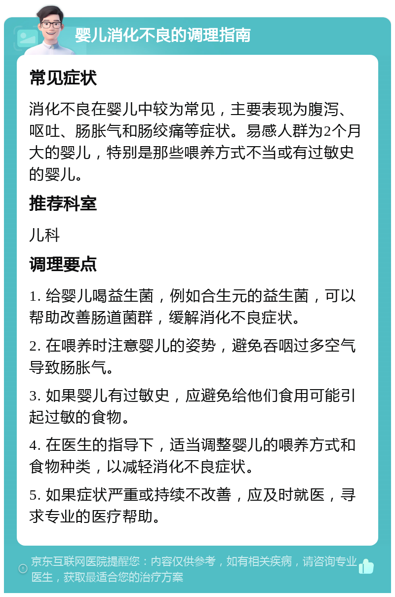 婴儿消化不良的调理指南 常见症状 消化不良在婴儿中较为常见，主要表现为腹泻、呕吐、肠胀气和肠绞痛等症状。易感人群为2个月大的婴儿，特别是那些喂养方式不当或有过敏史的婴儿。 推荐科室 儿科 调理要点 1. 给婴儿喝益生菌，例如合生元的益生菌，可以帮助改善肠道菌群，缓解消化不良症状。 2. 在喂养时注意婴儿的姿势，避免吞咽过多空气导致肠胀气。 3. 如果婴儿有过敏史，应避免给他们食用可能引起过敏的食物。 4. 在医生的指导下，适当调整婴儿的喂养方式和食物种类，以减轻消化不良症状。 5. 如果症状严重或持续不改善，应及时就医，寻求专业的医疗帮助。