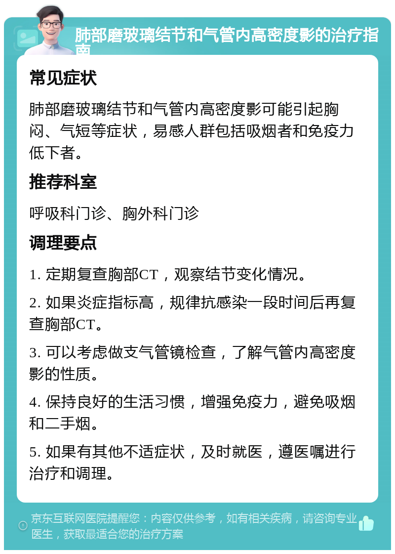 肺部磨玻璃结节和气管内高密度影的治疗指南 常见症状 肺部磨玻璃结节和气管内高密度影可能引起胸闷、气短等症状，易感人群包括吸烟者和免疫力低下者。 推荐科室 呼吸科门诊、胸外科门诊 调理要点 1. 定期复查胸部CT，观察结节变化情况。 2. 如果炎症指标高，规律抗感染一段时间后再复查胸部CT。 3. 可以考虑做支气管镜检查，了解气管内高密度影的性质。 4. 保持良好的生活习惯，增强免疫力，避免吸烟和二手烟。 5. 如果有其他不适症状，及时就医，遵医嘱进行治疗和调理。