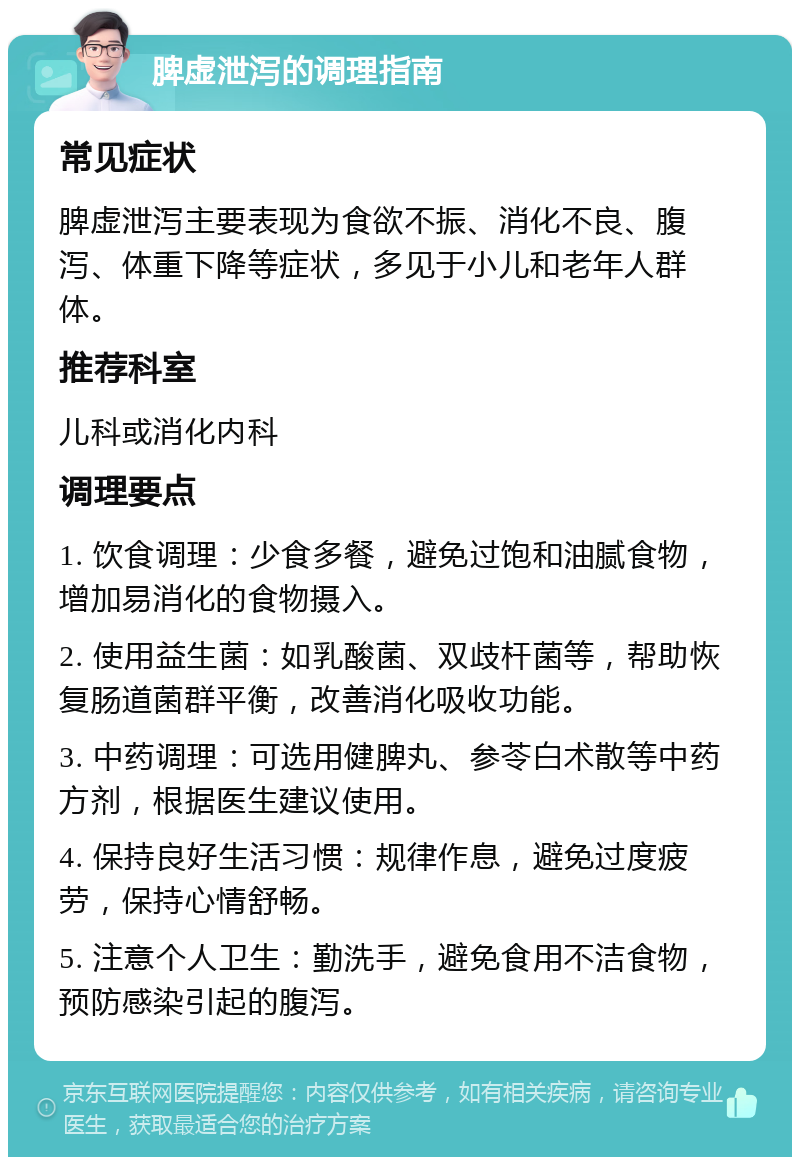 脾虚泄泻的调理指南 常见症状 脾虚泄泻主要表现为食欲不振、消化不良、腹泻、体重下降等症状，多见于小儿和老年人群体。 推荐科室 儿科或消化内科 调理要点 1. 饮食调理：少食多餐，避免过饱和油腻食物，增加易消化的食物摄入。 2. 使用益生菌：如乳酸菌、双歧杆菌等，帮助恢复肠道菌群平衡，改善消化吸收功能。 3. 中药调理：可选用健脾丸、参苓白术散等中药方剂，根据医生建议使用。 4. 保持良好生活习惯：规律作息，避免过度疲劳，保持心情舒畅。 5. 注意个人卫生：勤洗手，避免食用不洁食物，预防感染引起的腹泻。