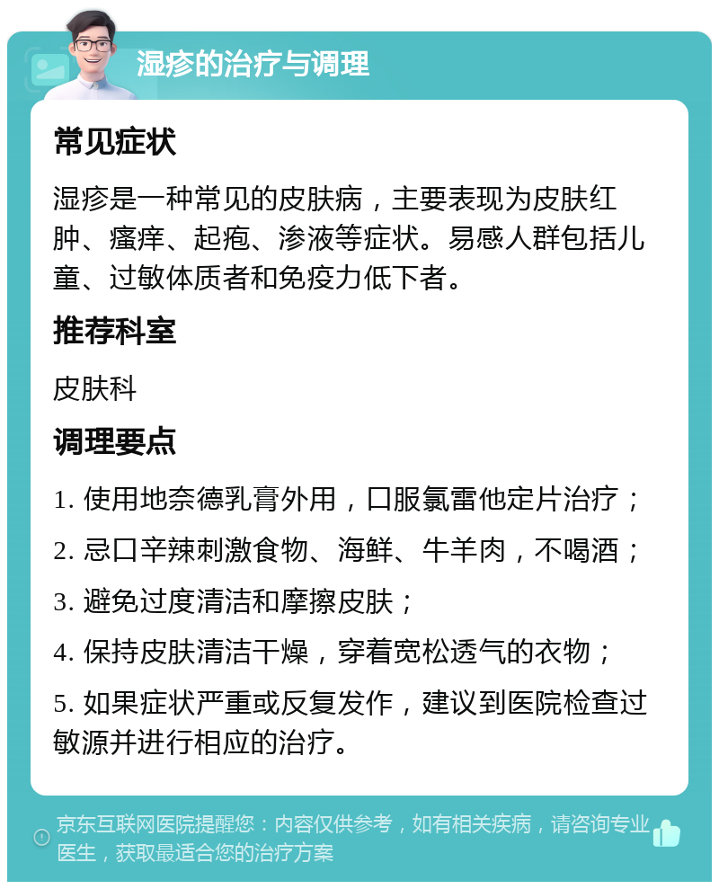 湿疹的治疗与调理 常见症状 湿疹是一种常见的皮肤病，主要表现为皮肤红肿、瘙痒、起疱、渗液等症状。易感人群包括儿童、过敏体质者和免疫力低下者。 推荐科室 皮肤科 调理要点 1. 使用地奈德乳膏外用，口服氯雷他定片治疗； 2. 忌口辛辣刺激食物、海鲜、牛羊肉，不喝酒； 3. 避免过度清洁和摩擦皮肤； 4. 保持皮肤清洁干燥，穿着宽松透气的衣物； 5. 如果症状严重或反复发作，建议到医院检查过敏源并进行相应的治疗。