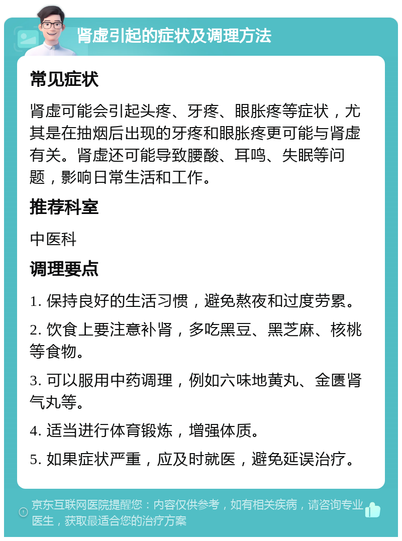 肾虚引起的症状及调理方法 常见症状 肾虚可能会引起头疼、牙疼、眼胀疼等症状，尤其是在抽烟后出现的牙疼和眼胀疼更可能与肾虚有关。肾虚还可能导致腰酸、耳鸣、失眠等问题，影响日常生活和工作。 推荐科室 中医科 调理要点 1. 保持良好的生活习惯，避免熬夜和过度劳累。 2. 饮食上要注意补肾，多吃黑豆、黑芝麻、核桃等食物。 3. 可以服用中药调理，例如六味地黄丸、金匮肾气丸等。 4. 适当进行体育锻炼，增强体质。 5. 如果症状严重，应及时就医，避免延误治疗。