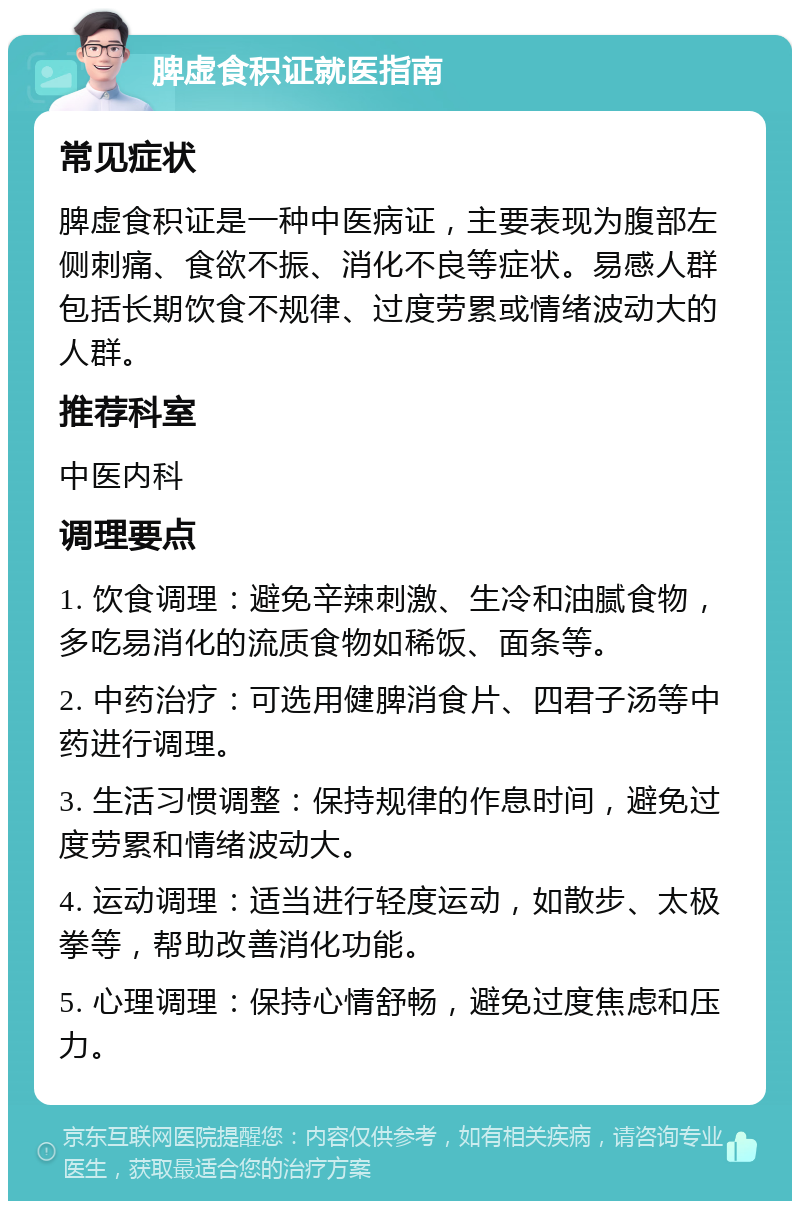 脾虚食积证就医指南 常见症状 脾虚食积证是一种中医病证，主要表现为腹部左侧刺痛、食欲不振、消化不良等症状。易感人群包括长期饮食不规律、过度劳累或情绪波动大的人群。 推荐科室 中医内科 调理要点 1. 饮食调理：避免辛辣刺激、生冷和油腻食物，多吃易消化的流质食物如稀饭、面条等。 2. 中药治疗：可选用健脾消食片、四君子汤等中药进行调理。 3. 生活习惯调整：保持规律的作息时间，避免过度劳累和情绪波动大。 4. 运动调理：适当进行轻度运动，如散步、太极拳等，帮助改善消化功能。 5. 心理调理：保持心情舒畅，避免过度焦虑和压力。