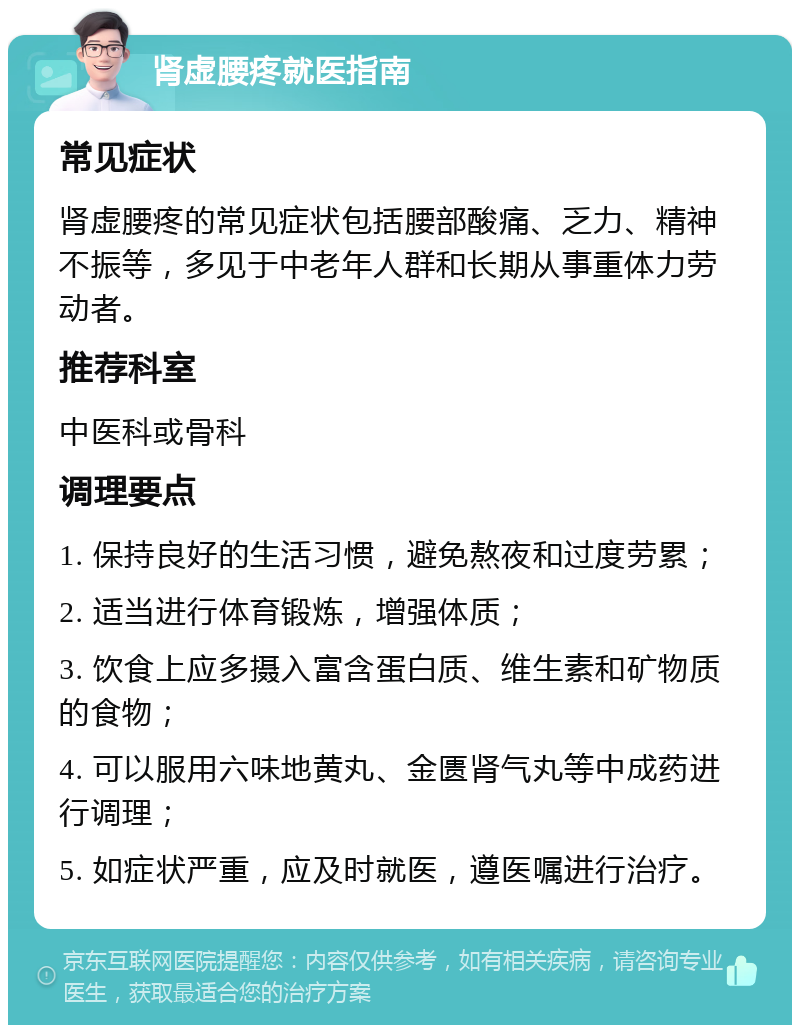 肾虚腰疼就医指南 常见症状 肾虚腰疼的常见症状包括腰部酸痛、乏力、精神不振等，多见于中老年人群和长期从事重体力劳动者。 推荐科室 中医科或骨科 调理要点 1. 保持良好的生活习惯，避免熬夜和过度劳累； 2. 适当进行体育锻炼，增强体质； 3. 饮食上应多摄入富含蛋白质、维生素和矿物质的食物； 4. 可以服用六味地黄丸、金匮肾气丸等中成药进行调理； 5. 如症状严重，应及时就医，遵医嘱进行治疗。