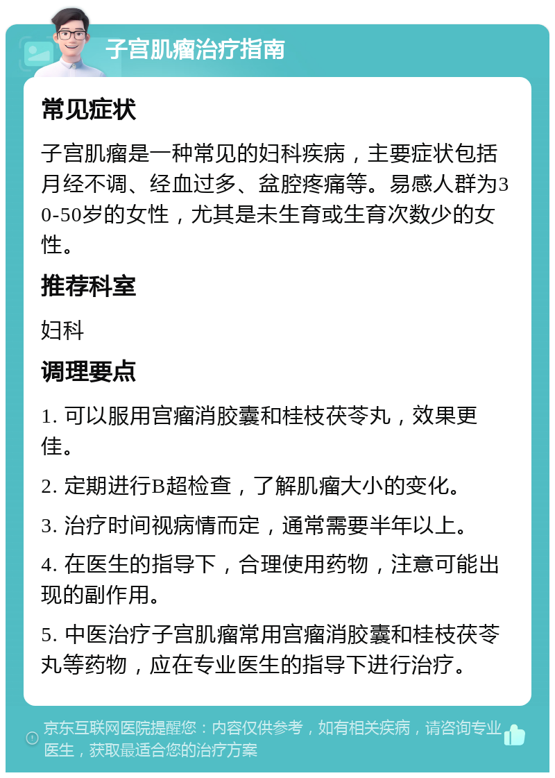 子宫肌瘤治疗指南 常见症状 子宫肌瘤是一种常见的妇科疾病，主要症状包括月经不调、经血过多、盆腔疼痛等。易感人群为30-50岁的女性，尤其是未生育或生育次数少的女性。 推荐科室 妇科 调理要点 1. 可以服用宫瘤消胶囊和桂枝茯苓丸，效果更佳。 2. 定期进行B超检查，了解肌瘤大小的变化。 3. 治疗时间视病情而定，通常需要半年以上。 4. 在医生的指导下，合理使用药物，注意可能出现的副作用。 5. 中医治疗子宫肌瘤常用宫瘤消胶囊和桂枝茯苓丸等药物，应在专业医生的指导下进行治疗。