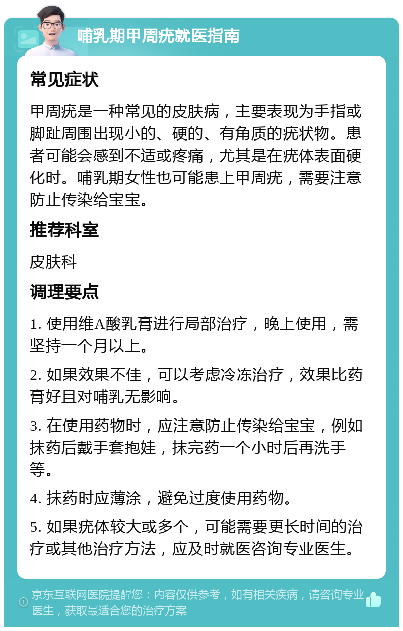 哺乳期甲周疣就医指南 常见症状 甲周疣是一种常见的皮肤病，主要表现为手指或脚趾周围出现小的、硬的、有角质的疣状物。患者可能会感到不适或疼痛，尤其是在疣体表面硬化时。哺乳期女性也可能患上甲周疣，需要注意防止传染给宝宝。 推荐科室 皮肤科 调理要点 1. 使用维A酸乳膏进行局部治疗，晚上使用，需坚持一个月以上。 2. 如果效果不佳，可以考虑冷冻治疗，效果比药膏好且对哺乳无影响。 3. 在使用药物时，应注意防止传染给宝宝，例如抹药后戴手套抱娃，抹完药一个小时后再洗手等。 4. 抹药时应薄涂，避免过度使用药物。 5. 如果疣体较大或多个，可能需要更长时间的治疗或其他治疗方法，应及时就医咨询专业医生。