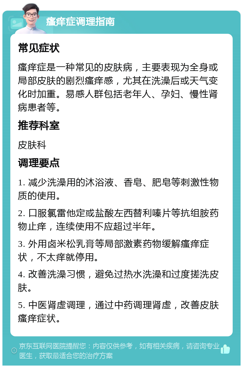 瘙痒症调理指南 常见症状 瘙痒症是一种常见的皮肤病，主要表现为全身或局部皮肤的剧烈瘙痒感，尤其在洗澡后或天气变化时加重。易感人群包括老年人、孕妇、慢性肾病患者等。 推荐科室 皮肤科 调理要点 1. 减少洗澡用的沐浴液、香皂、肥皂等刺激性物质的使用。 2. 口服氯雷他定或盐酸左西替利嗪片等抗组胺药物止痒，连续使用不应超过半年。 3. 外用卤米松乳膏等局部激素药物缓解瘙痒症状，不太痒就停用。 4. 改善洗澡习惯，避免过热水洗澡和过度搓洗皮肤。 5. 中医肾虚调理，通过中药调理肾虚，改善皮肤瘙痒症状。