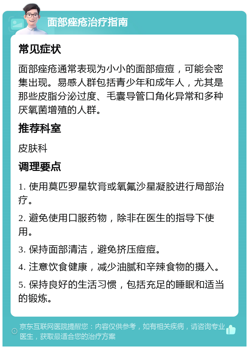 面部痤疮治疗指南 常见症状 面部痤疮通常表现为小小的面部痘痘，可能会密集出现。易感人群包括青少年和成年人，尤其是那些皮脂分泌过度、毛囊导管口角化异常和多种厌氧菌增殖的人群。 推荐科室 皮肤科 调理要点 1. 使用莫匹罗星软膏或氧氟沙星凝胶进行局部治疗。 2. 避免使用口服药物，除非在医生的指导下使用。 3. 保持面部清洁，避免挤压痘痘。 4. 注意饮食健康，减少油腻和辛辣食物的摄入。 5. 保持良好的生活习惯，包括充足的睡眠和适当的锻炼。