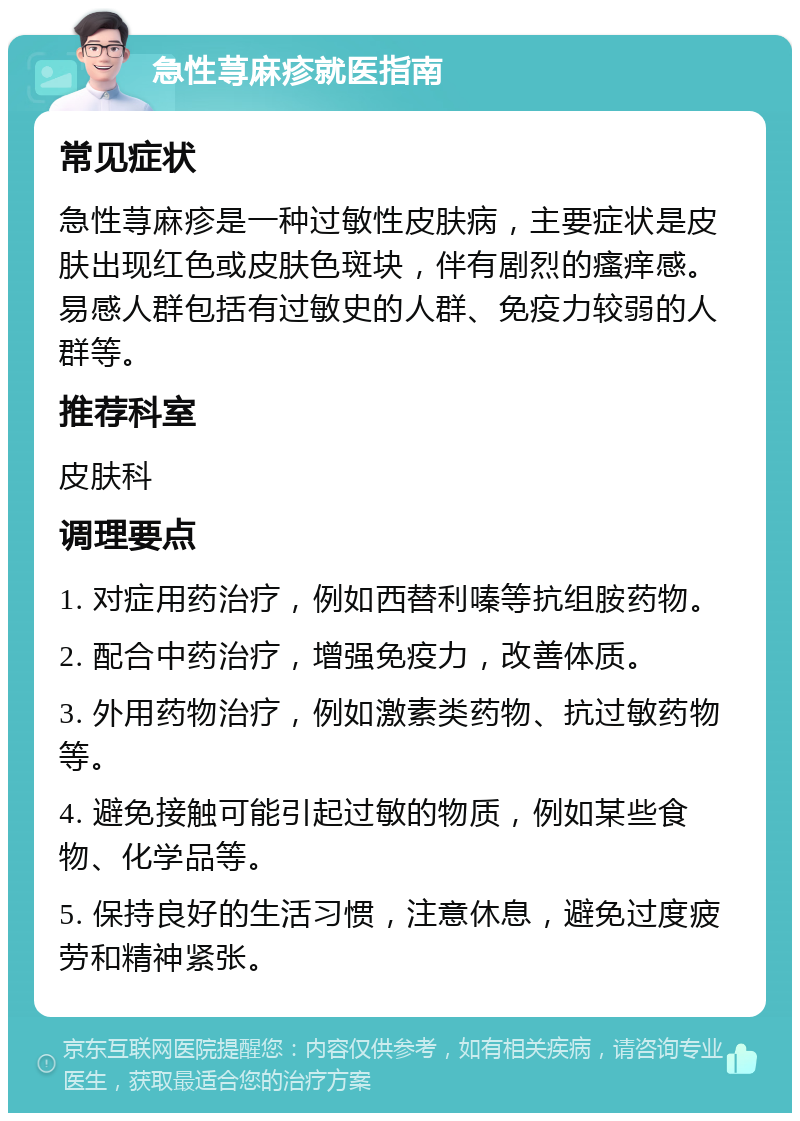 急性荨麻疹就医指南 常见症状 急性荨麻疹是一种过敏性皮肤病，主要症状是皮肤出现红色或皮肤色斑块，伴有剧烈的瘙痒感。易感人群包括有过敏史的人群、免疫力较弱的人群等。 推荐科室 皮肤科 调理要点 1. 对症用药治疗，例如西替利嗪等抗组胺药物。 2. 配合中药治疗，增强免疫力，改善体质。 3. 外用药物治疗，例如激素类药物、抗过敏药物等。 4. 避免接触可能引起过敏的物质，例如某些食物、化学品等。 5. 保持良好的生活习惯，注意休息，避免过度疲劳和精神紧张。