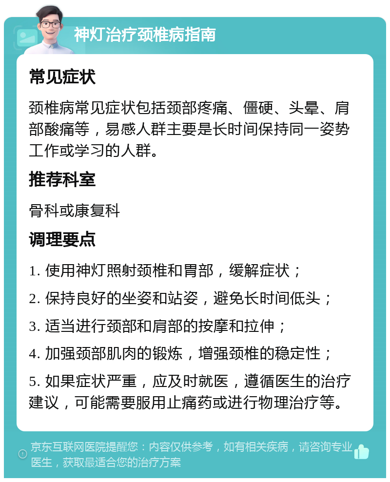 神灯治疗颈椎病指南 常见症状 颈椎病常见症状包括颈部疼痛、僵硬、头晕、肩部酸痛等，易感人群主要是长时间保持同一姿势工作或学习的人群。 推荐科室 骨科或康复科 调理要点 1. 使用神灯照射颈椎和胃部，缓解症状； 2. 保持良好的坐姿和站姿，避免长时间低头； 3. 适当进行颈部和肩部的按摩和拉伸； 4. 加强颈部肌肉的锻炼，增强颈椎的稳定性； 5. 如果症状严重，应及时就医，遵循医生的治疗建议，可能需要服用止痛药或进行物理治疗等。