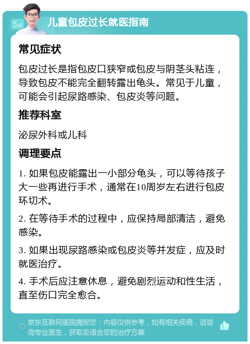 儿童包皮过长就医指南 常见症状 包皮过长是指包皮口狭窄或包皮与阴茎头粘连，导致包皮不能完全翻转露出龟头。常见于儿童，可能会引起尿路感染、包皮炎等问题。 推荐科室 泌尿外科或儿科 调理要点 1. 如果包皮能露出一小部分龟头，可以等待孩子大一些再进行手术，通常在10周岁左右进行包皮环切术。 2. 在等待手术的过程中，应保持局部清洁，避免感染。 3. 如果出现尿路感染或包皮炎等并发症，应及时就医治疗。 4. 手术后应注意休息，避免剧烈运动和性生活，直至伤口完全愈合。