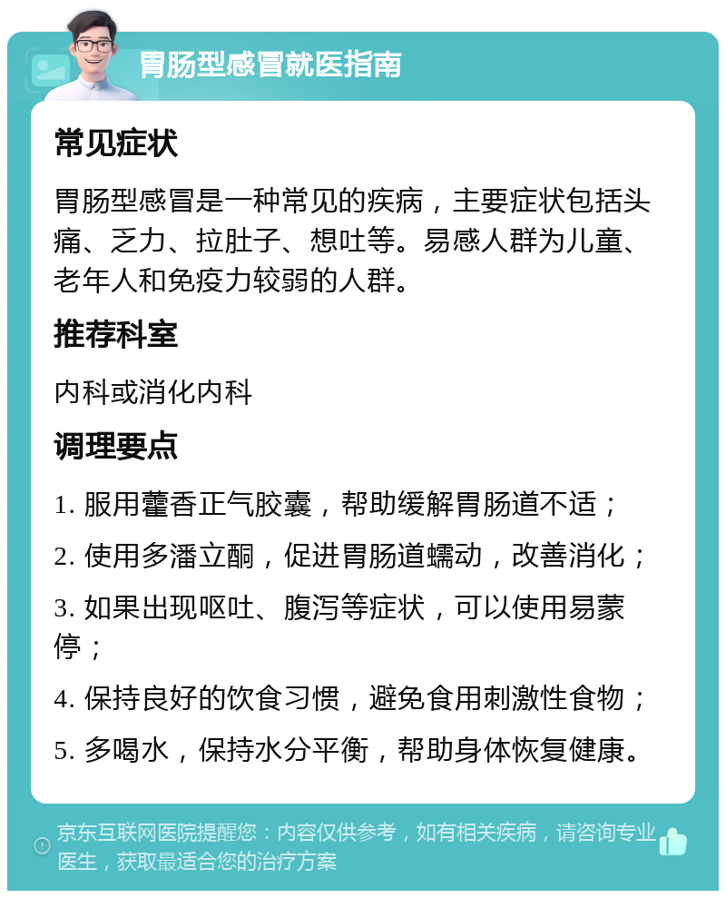 胃肠型感冒就医指南 常见症状 胃肠型感冒是一种常见的疾病，主要症状包括头痛、乏力、拉肚子、想吐等。易感人群为儿童、老年人和免疫力较弱的人群。 推荐科室 内科或消化内科 调理要点 1. 服用藿香正气胶囊，帮助缓解胃肠道不适； 2. 使用多潘立酮，促进胃肠道蠕动，改善消化； 3. 如果出现呕吐、腹泻等症状，可以使用易蒙停； 4. 保持良好的饮食习惯，避免食用刺激性食物； 5. 多喝水，保持水分平衡，帮助身体恢复健康。