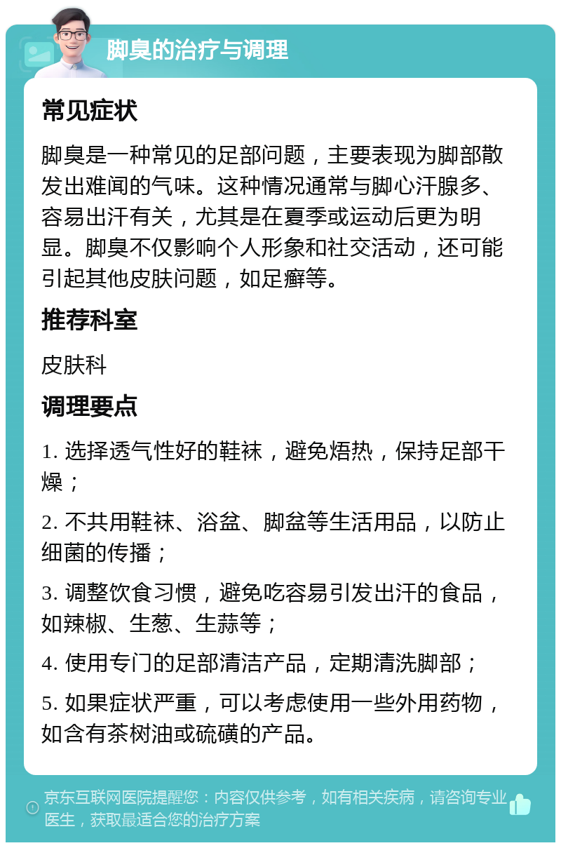 脚臭的治疗与调理 常见症状 脚臭是一种常见的足部问题，主要表现为脚部散发出难闻的气味。这种情况通常与脚心汗腺多、容易出汗有关，尤其是在夏季或运动后更为明显。脚臭不仅影响个人形象和社交活动，还可能引起其他皮肤问题，如足癣等。 推荐科室 皮肤科 调理要点 1. 选择透气性好的鞋袜，避免焐热，保持足部干燥； 2. 不共用鞋袜、浴盆、脚盆等生活用品，以防止细菌的传播； 3. 调整饮食习惯，避免吃容易引发出汗的食品，如辣椒、生葱、生蒜等； 4. 使用专门的足部清洁产品，定期清洗脚部； 5. 如果症状严重，可以考虑使用一些外用药物，如含有茶树油或硫磺的产品。