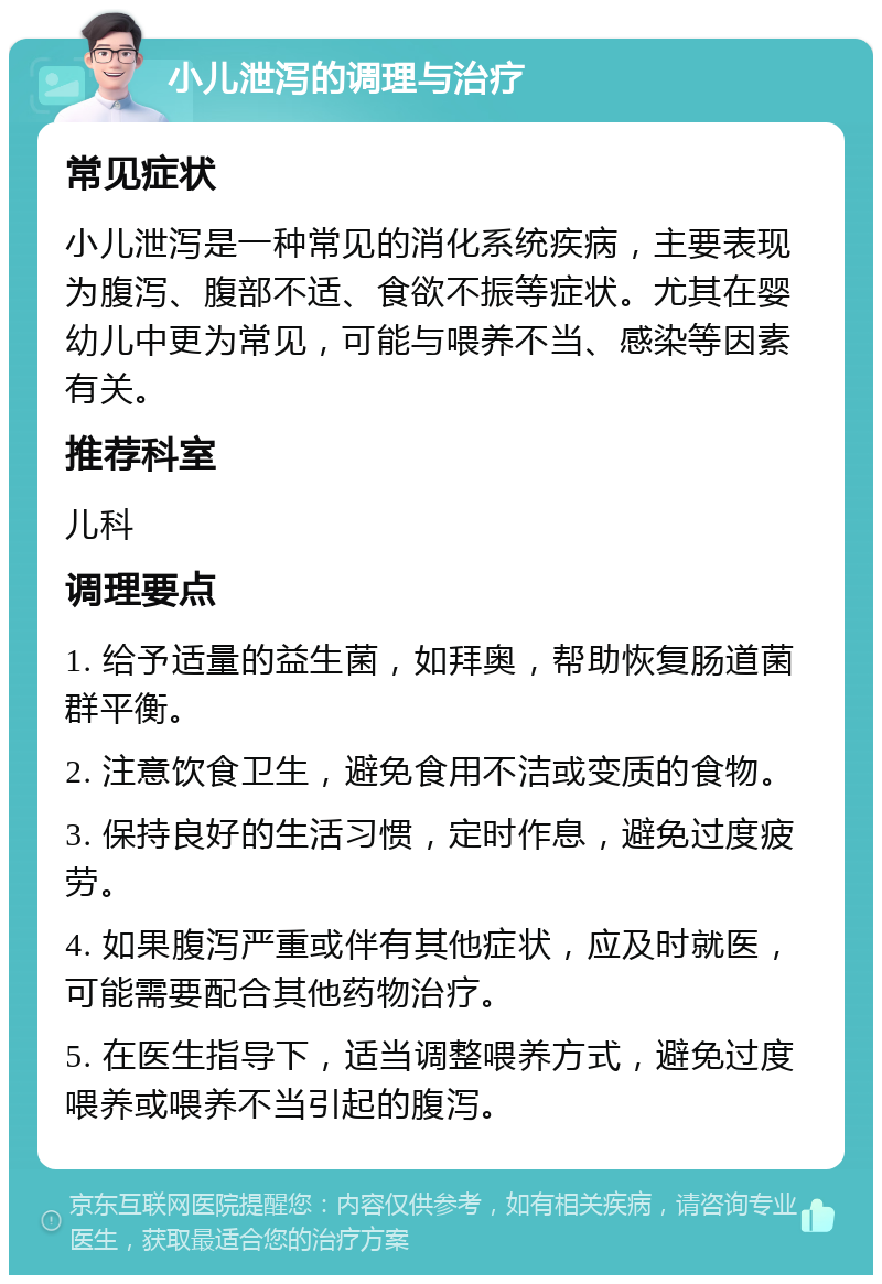 小儿泄泻的调理与治疗 常见症状 小儿泄泻是一种常见的消化系统疾病，主要表现为腹泻、腹部不适、食欲不振等症状。尤其在婴幼儿中更为常见，可能与喂养不当、感染等因素有关。 推荐科室 儿科 调理要点 1. 给予适量的益生菌，如拜奥，帮助恢复肠道菌群平衡。 2. 注意饮食卫生，避免食用不洁或变质的食物。 3. 保持良好的生活习惯，定时作息，避免过度疲劳。 4. 如果腹泻严重或伴有其他症状，应及时就医，可能需要配合其他药物治疗。 5. 在医生指导下，适当调整喂养方式，避免过度喂养或喂养不当引起的腹泻。