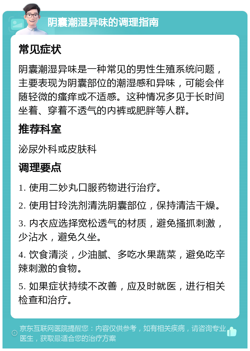 阴囊潮湿异味的调理指南 常见症状 阴囊潮湿异味是一种常见的男性生殖系统问题，主要表现为阴囊部位的潮湿感和异味，可能会伴随轻微的瘙痒或不适感。这种情况多见于长时间坐着、穿着不透气的内裤或肥胖等人群。 推荐科室 泌尿外科或皮肤科 调理要点 1. 使用二妙丸口服药物进行治疗。 2. 使用甘玲洗剂清洗阴囊部位，保持清洁干燥。 3. 内衣应选择宽松透气的材质，避免搔抓刺激，少沾水，避免久坐。 4. 饮食清淡，少油腻、多吃水果蔬菜，避免吃辛辣刺激的食物。 5. 如果症状持续不改善，应及时就医，进行相关检查和治疗。