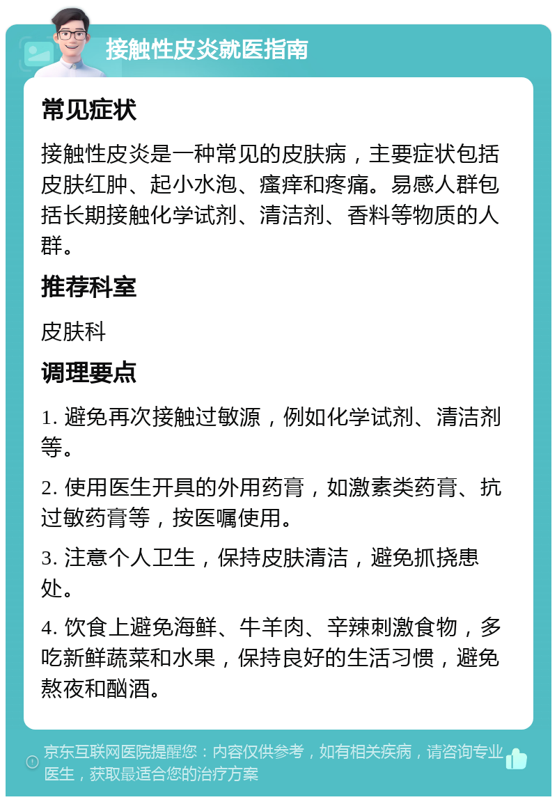 接触性皮炎就医指南 常见症状 接触性皮炎是一种常见的皮肤病，主要症状包括皮肤红肿、起小水泡、瘙痒和疼痛。易感人群包括长期接触化学试剂、清洁剂、香料等物质的人群。 推荐科室 皮肤科 调理要点 1. 避免再次接触过敏源，例如化学试剂、清洁剂等。 2. 使用医生开具的外用药膏，如激素类药膏、抗过敏药膏等，按医嘱使用。 3. 注意个人卫生，保持皮肤清洁，避免抓挠患处。 4. 饮食上避免海鲜、牛羊肉、辛辣刺激食物，多吃新鲜蔬菜和水果，保持良好的生活习惯，避免熬夜和酗酒。