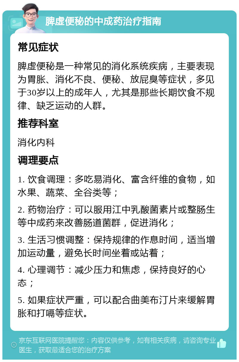 脾虚便秘的中成药治疗指南 常见症状 脾虚便秘是一种常见的消化系统疾病，主要表现为胃胀、消化不良、便秘、放屁臭等症状，多见于30岁以上的成年人，尤其是那些长期饮食不规律、缺乏运动的人群。 推荐科室 消化内科 调理要点 1. 饮食调理：多吃易消化、富含纤维的食物，如水果、蔬菜、全谷类等； 2. 药物治疗：可以服用江中乳酸菌素片或整肠生等中成药来改善肠道菌群，促进消化； 3. 生活习惯调整：保持规律的作息时间，适当增加运动量，避免长时间坐着或站着； 4. 心理调节：减少压力和焦虑，保持良好的心态； 5. 如果症状严重，可以配合曲美布汀片来缓解胃胀和打嗝等症状。