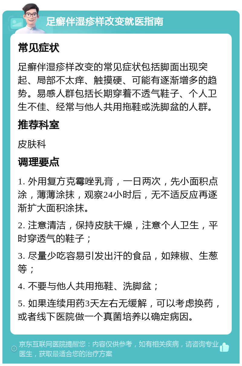 足癣伴湿疹样改变就医指南 常见症状 足癣伴湿疹样改变的常见症状包括脚面出现突起、局部不太痒、触摸硬、可能有逐渐增多的趋势。易感人群包括长期穿着不透气鞋子、个人卫生不佳、经常与他人共用拖鞋或洗脚盆的人群。 推荐科室 皮肤科 调理要点 1. 外用复方克霉唑乳膏，一日两次，先小面积点涂，薄薄涂抹，观察24小时后，无不适反应再逐渐扩大面积涂抹。 2. 注意清洁，保持皮肤干燥，注意个人卫生，平时穿透气的鞋子； 3. 尽量少吃容易引发出汗的食品，如辣椒、生葱等； 4. 不要与他人共用拖鞋、洗脚盆； 5. 如果连续用药3天左右无缓解，可以考虑换药，或者线下医院做一个真菌培养以确定病因。