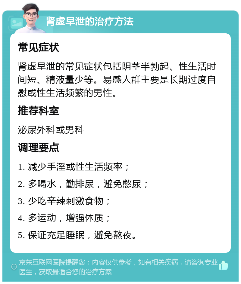 肾虚早泄的治疗方法 常见症状 肾虚早泄的常见症状包括阴茎半勃起、性生活时间短、精液量少等。易感人群主要是长期过度自慰或性生活频繁的男性。 推荐科室 泌尿外科或男科 调理要点 1. 减少手淫或性生活频率； 2. 多喝水，勤排尿，避免憋尿； 3. 少吃辛辣刺激食物； 4. 多运动，增强体质； 5. 保证充足睡眠，避免熬夜。