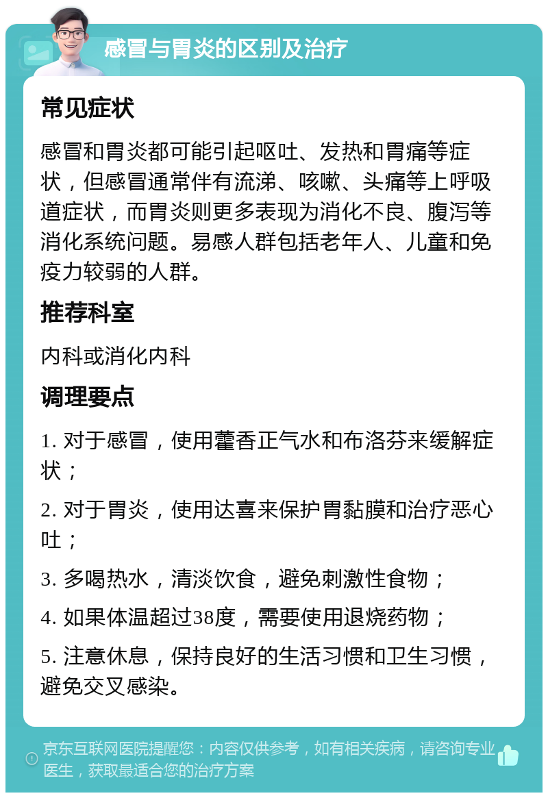 感冒与胃炎的区别及治疗 常见症状 感冒和胃炎都可能引起呕吐、发热和胃痛等症状，但感冒通常伴有流涕、咳嗽、头痛等上呼吸道症状，而胃炎则更多表现为消化不良、腹泻等消化系统问题。易感人群包括老年人、儿童和免疫力较弱的人群。 推荐科室 内科或消化内科 调理要点 1. 对于感冒，使用藿香正气水和布洛芬来缓解症状； 2. 对于胃炎，使用达喜来保护胃黏膜和治疗恶心吐； 3. 多喝热水，清淡饮食，避免刺激性食物； 4. 如果体温超过38度，需要使用退烧药物； 5. 注意休息，保持良好的生活习惯和卫生习惯，避免交叉感染。