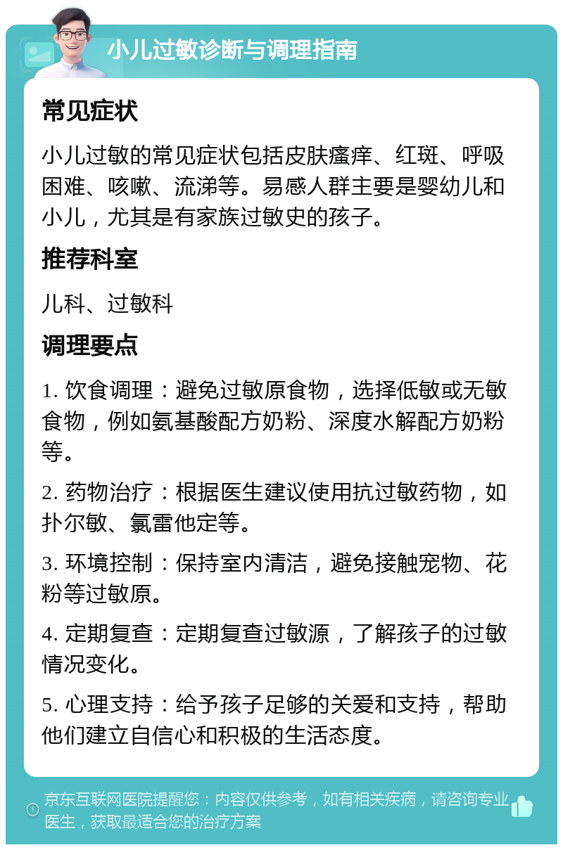 小儿过敏诊断与调理指南 常见症状 小儿过敏的常见症状包括皮肤瘙痒、红斑、呼吸困难、咳嗽、流涕等。易感人群主要是婴幼儿和小儿，尤其是有家族过敏史的孩子。 推荐科室 儿科、过敏科 调理要点 1. 饮食调理：避免过敏原食物，选择低敏或无敏食物，例如氨基酸配方奶粉、深度水解配方奶粉等。 2. 药物治疗：根据医生建议使用抗过敏药物，如扑尔敏、氯雷他定等。 3. 环境控制：保持室内清洁，避免接触宠物、花粉等过敏原。 4. 定期复查：定期复查过敏源，了解孩子的过敏情况变化。 5. 心理支持：给予孩子足够的关爱和支持，帮助他们建立自信心和积极的生活态度。