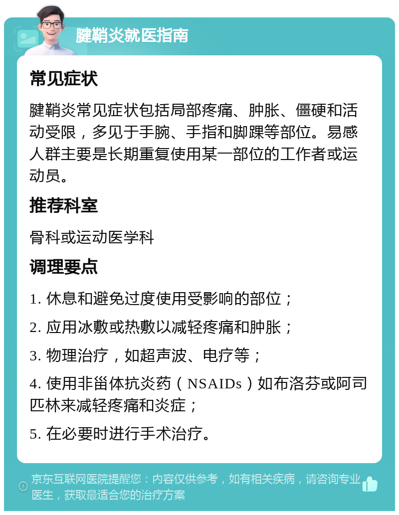 腱鞘炎就医指南 常见症状 腱鞘炎常见症状包括局部疼痛、肿胀、僵硬和活动受限，多见于手腕、手指和脚踝等部位。易感人群主要是长期重复使用某一部位的工作者或运动员。 推荐科室 骨科或运动医学科 调理要点 1. 休息和避免过度使用受影响的部位； 2. 应用冰敷或热敷以减轻疼痛和肿胀； 3. 物理治疗，如超声波、电疗等； 4. 使用非甾体抗炎药（NSAIDs）如布洛芬或阿司匹林来减轻疼痛和炎症； 5. 在必要时进行手术治疗。