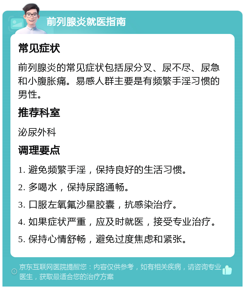 前列腺炎就医指南 常见症状 前列腺炎的常见症状包括尿分叉、尿不尽、尿急和小腹胀痛。易感人群主要是有频繁手淫习惯的男性。 推荐科室 泌尿外科 调理要点 1. 避免频繁手淫，保持良好的生活习惯。 2. 多喝水，保持尿路通畅。 3. 口服左氧氟沙星胶囊，抗感染治疗。 4. 如果症状严重，应及时就医，接受专业治疗。 5. 保持心情舒畅，避免过度焦虑和紧张。