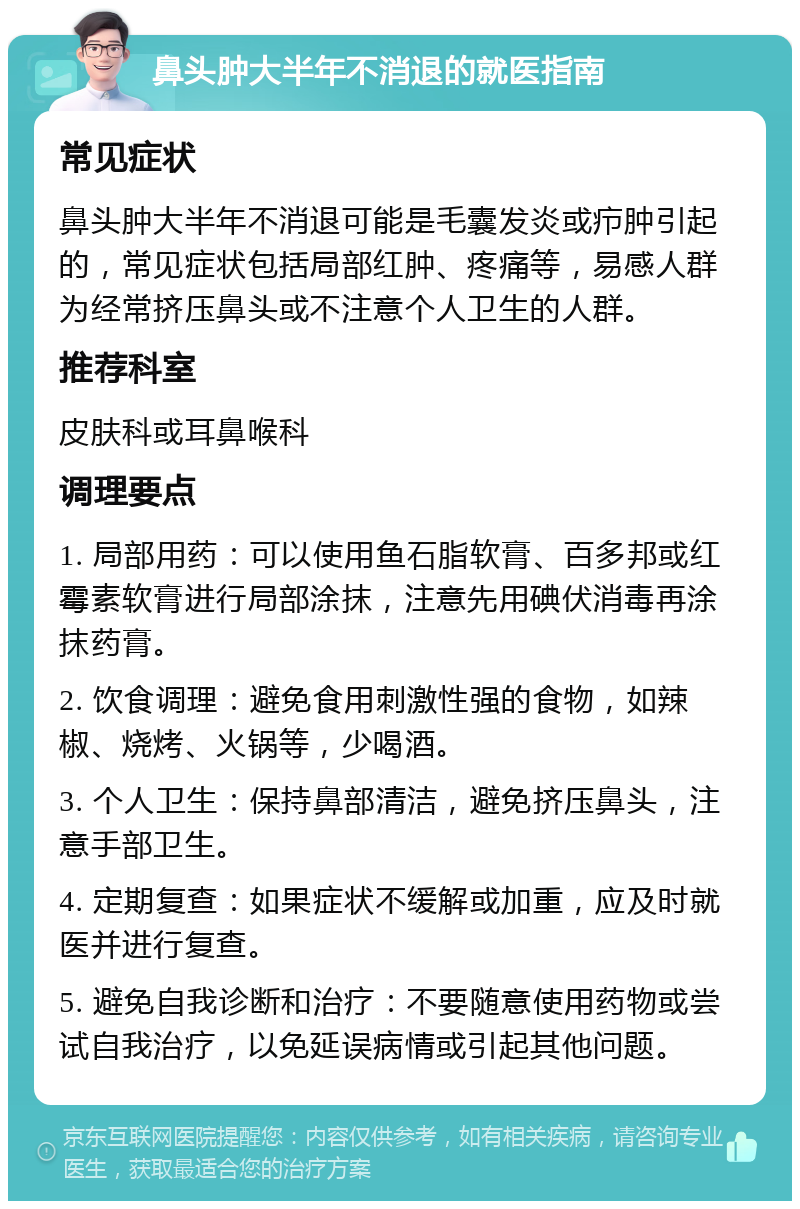 鼻头肿大半年不消退的就医指南 常见症状 鼻头肿大半年不消退可能是毛囊发炎或疖肿引起的，常见症状包括局部红肿、疼痛等，易感人群为经常挤压鼻头或不注意个人卫生的人群。 推荐科室 皮肤科或耳鼻喉科 调理要点 1. 局部用药：可以使用鱼石脂软膏、百多邦或红霉素软膏进行局部涂抹，注意先用碘伏消毒再涂抹药膏。 2. 饮食调理：避免食用刺激性强的食物，如辣椒、烧烤、火锅等，少喝酒。 3. 个人卫生：保持鼻部清洁，避免挤压鼻头，注意手部卫生。 4. 定期复查：如果症状不缓解或加重，应及时就医并进行复查。 5. 避免自我诊断和治疗：不要随意使用药物或尝试自我治疗，以免延误病情或引起其他问题。