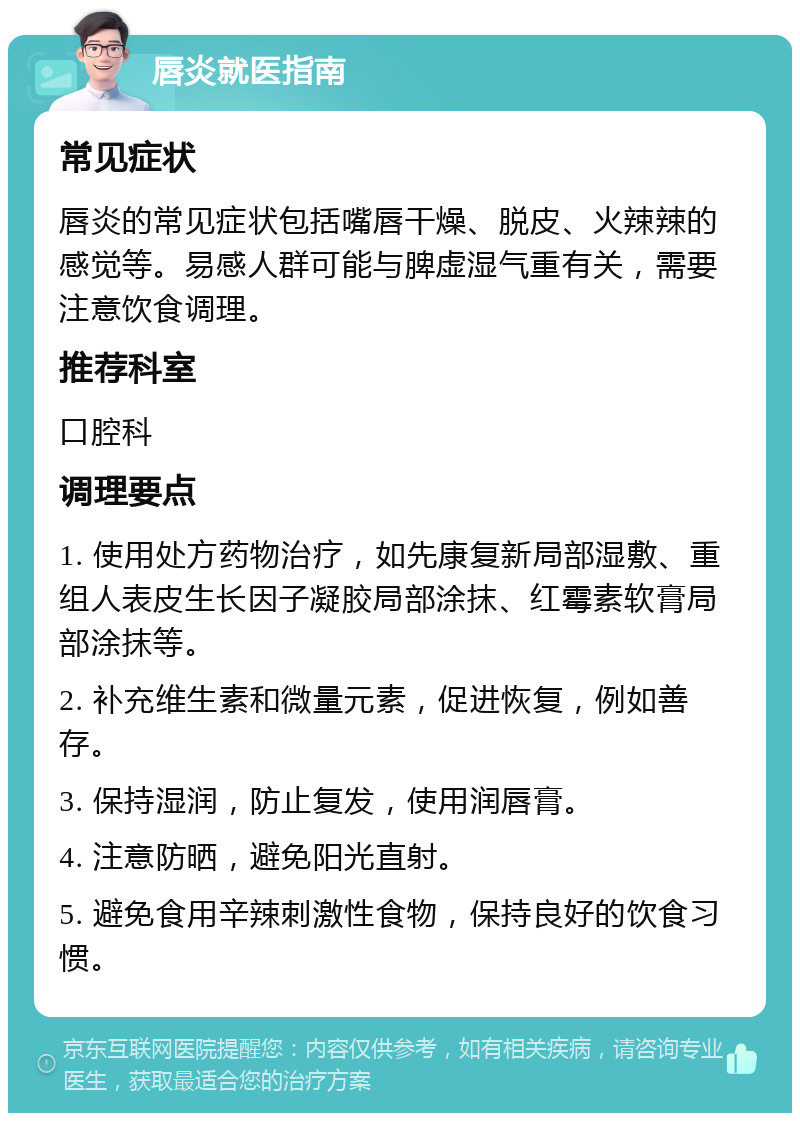 唇炎就医指南 常见症状 唇炎的常见症状包括嘴唇干燥、脱皮、火辣辣的感觉等。易感人群可能与脾虚湿气重有关，需要注意饮食调理。 推荐科室 口腔科 调理要点 1. 使用处方药物治疗，如先康复新局部湿敷、重组人表皮生长因子凝胶局部涂抹、红霉素软膏局部涂抹等。 2. 补充维生素和微量元素，促进恢复，例如善存。 3. 保持湿润，防止复发，使用润唇膏。 4. 注意防晒，避免阳光直射。 5. 避免食用辛辣刺激性食物，保持良好的饮食习惯。