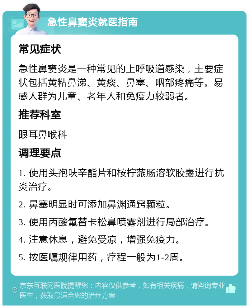 急性鼻窦炎就医指南 常见症状 急性鼻窦炎是一种常见的上呼吸道感染，主要症状包括黄粘鼻涕、黄痰、鼻塞、咽部疼痛等。易感人群为儿童、老年人和免疫力较弱者。 推荐科室 眼耳鼻喉科 调理要点 1. 使用头孢呋辛酯片和桉柠蒎肠溶软胶囊进行抗炎治疗。 2. 鼻塞明显时可添加鼻渊通窍颗粒。 3. 使用丙酸氟替卡松鼻喷雾剂进行局部治疗。 4. 注意休息，避免受凉，增强免疫力。 5. 按医嘱规律用药，疗程一般为1-2周。