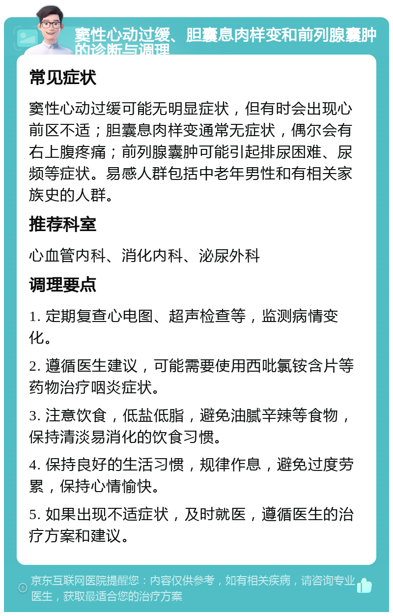 窦性心动过缓、胆囊息肉样变和前列腺囊肿的诊断与调理 常见症状 窦性心动过缓可能无明显症状，但有时会出现心前区不适；胆囊息肉样变通常无症状，偶尔会有右上腹疼痛；前列腺囊肿可能引起排尿困难、尿频等症状。易感人群包括中老年男性和有相关家族史的人群。 推荐科室 心血管内科、消化内科、泌尿外科 调理要点 1. 定期复查心电图、超声检查等，监测病情变化。 2. 遵循医生建议，可能需要使用西吡氯铵含片等药物治疗咽炎症状。 3. 注意饮食，低盐低脂，避免油腻辛辣等食物，保持清淡易消化的饮食习惯。 4. 保持良好的生活习惯，规律作息，避免过度劳累，保持心情愉快。 5. 如果出现不适症状，及时就医，遵循医生的治疗方案和建议。