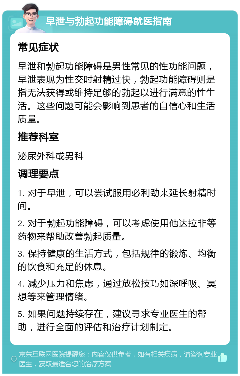 早泄与勃起功能障碍就医指南 常见症状 早泄和勃起功能障碍是男性常见的性功能问题，早泄表现为性交时射精过快，勃起功能障碍则是指无法获得或维持足够的勃起以进行满意的性生活。这些问题可能会影响到患者的自信心和生活质量。 推荐科室 泌尿外科或男科 调理要点 1. 对于早泄，可以尝试服用必利劲来延长射精时间。 2. 对于勃起功能障碍，可以考虑使用他达拉非等药物来帮助改善勃起质量。 3. 保持健康的生活方式，包括规律的锻炼、均衡的饮食和充足的休息。 4. 减少压力和焦虑，通过放松技巧如深呼吸、冥想等来管理情绪。 5. 如果问题持续存在，建议寻求专业医生的帮助，进行全面的评估和治疗计划制定。