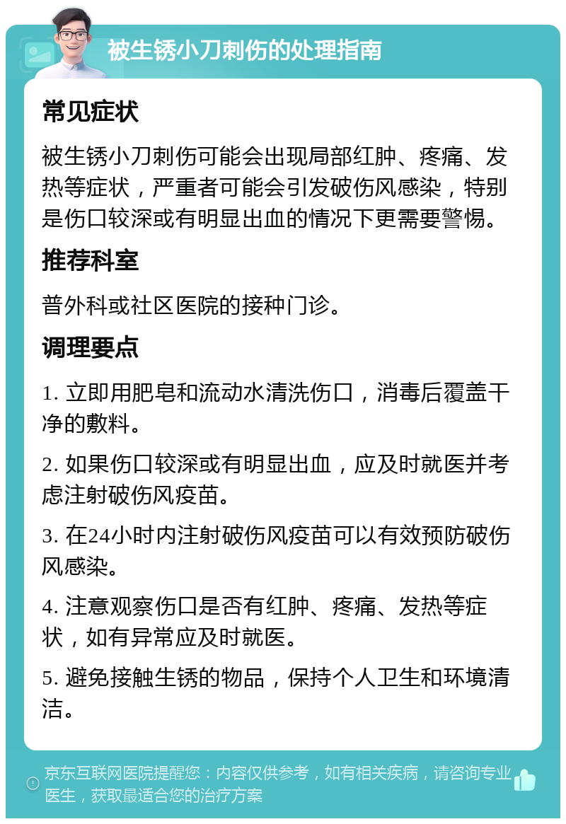 被生锈小刀刺伤的处理指南 常见症状 被生锈小刀刺伤可能会出现局部红肿、疼痛、发热等症状，严重者可能会引发破伤风感染，特别是伤口较深或有明显出血的情况下更需要警惕。 推荐科室 普外科或社区医院的接种门诊。 调理要点 1. 立即用肥皂和流动水清洗伤口，消毒后覆盖干净的敷料。 2. 如果伤口较深或有明显出血，应及时就医并考虑注射破伤风疫苗。 3. 在24小时内注射破伤风疫苗可以有效预防破伤风感染。 4. 注意观察伤口是否有红肿、疼痛、发热等症状，如有异常应及时就医。 5. 避免接触生锈的物品，保持个人卫生和环境清洁。