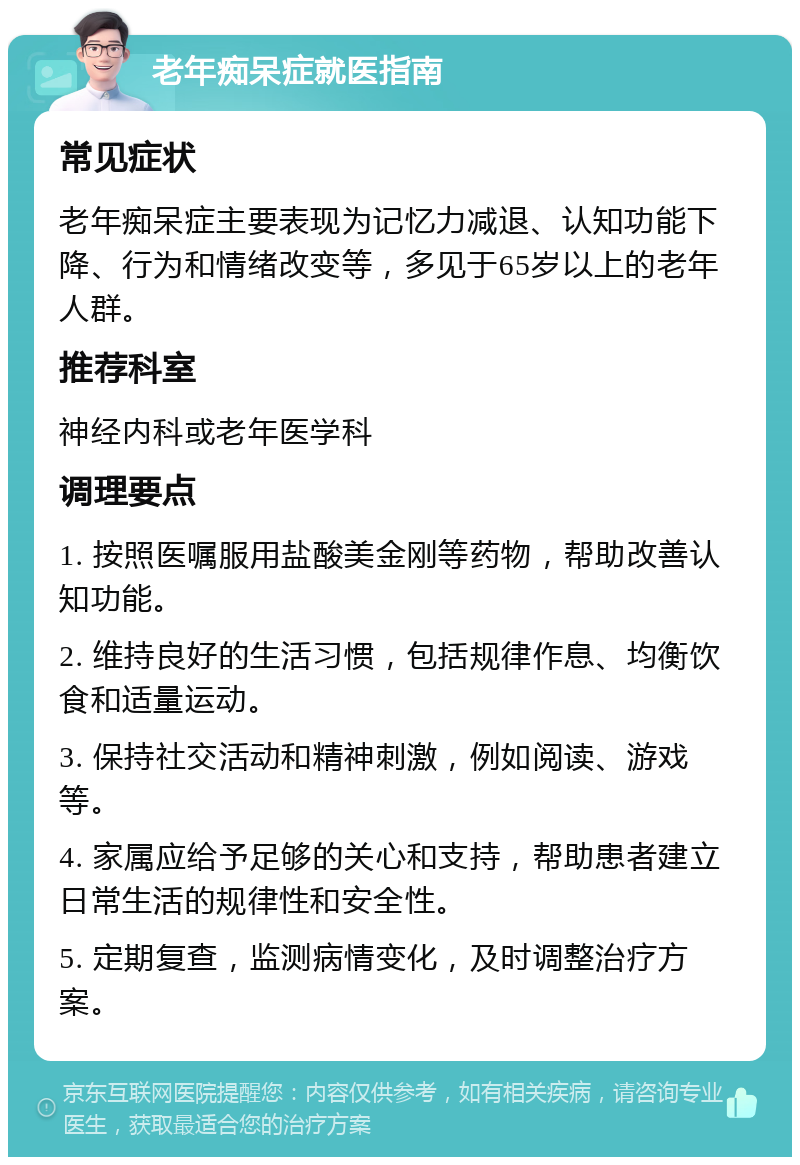 老年痴呆症就医指南 常见症状 老年痴呆症主要表现为记忆力减退、认知功能下降、行为和情绪改变等，多见于65岁以上的老年人群。 推荐科室 神经内科或老年医学科 调理要点 1. 按照医嘱服用盐酸美金刚等药物，帮助改善认知功能。 2. 维持良好的生活习惯，包括规律作息、均衡饮食和适量运动。 3. 保持社交活动和精神刺激，例如阅读、游戏等。 4. 家属应给予足够的关心和支持，帮助患者建立日常生活的规律性和安全性。 5. 定期复查，监测病情变化，及时调整治疗方案。