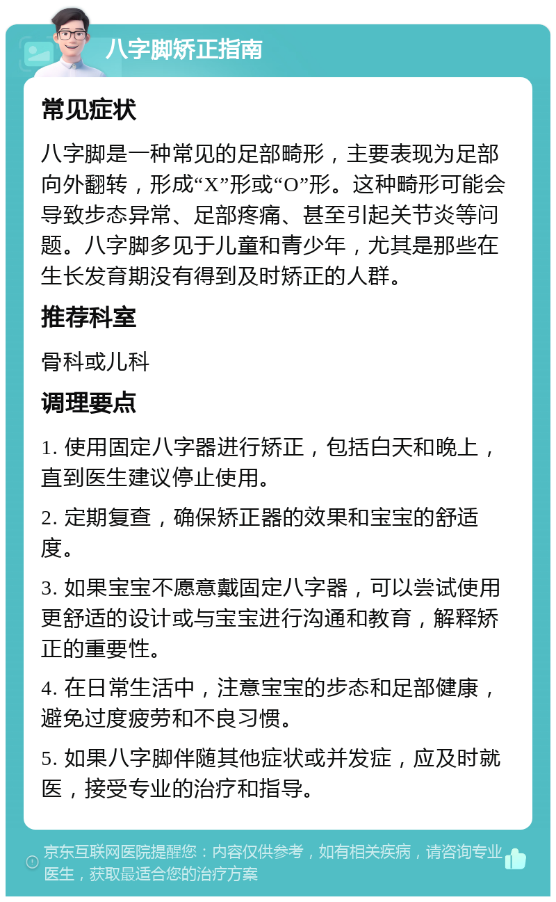 八字脚矫正指南 常见症状 八字脚是一种常见的足部畸形，主要表现为足部向外翻转，形成“X”形或“O”形。这种畸形可能会导致步态异常、足部疼痛、甚至引起关节炎等问题。八字脚多见于儿童和青少年，尤其是那些在生长发育期没有得到及时矫正的人群。 推荐科室 骨科或儿科 调理要点 1. 使用固定八字器进行矫正，包括白天和晚上，直到医生建议停止使用。 2. 定期复查，确保矫正器的效果和宝宝的舒适度。 3. 如果宝宝不愿意戴固定八字器，可以尝试使用更舒适的设计或与宝宝进行沟通和教育，解释矫正的重要性。 4. 在日常生活中，注意宝宝的步态和足部健康，避免过度疲劳和不良习惯。 5. 如果八字脚伴随其他症状或并发症，应及时就医，接受专业的治疗和指导。