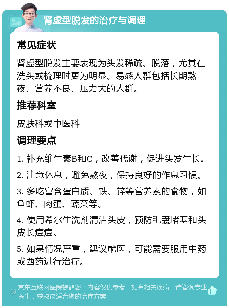 肾虚型脱发的治疗与调理 常见症状 肾虚型脱发主要表现为头发稀疏、脱落，尤其在洗头或梳理时更为明显。易感人群包括长期熬夜、营养不良、压力大的人群。 推荐科室 皮肤科或中医科 调理要点 1. 补充维生素B和C，改善代谢，促进头发生长。 2. 注意休息，避免熬夜，保持良好的作息习惯。 3. 多吃富含蛋白质、铁、锌等营养素的食物，如鱼虾、肉蛋、蔬菜等。 4. 使用希尔生洗剂清洁头皮，预防毛囊堵塞和头皮长痘痘。 5. 如果情况严重，建议就医，可能需要服用中药或西药进行治疗。