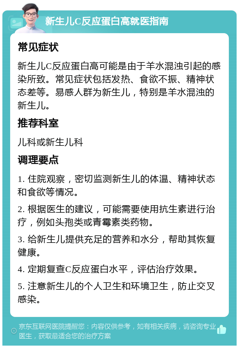 新生儿C反应蛋白高就医指南 常见症状 新生儿C反应蛋白高可能是由于羊水混浊引起的感染所致。常见症状包括发热、食欲不振、精神状态差等。易感人群为新生儿，特别是羊水混浊的新生儿。 推荐科室 儿科或新生儿科 调理要点 1. 住院观察，密切监测新生儿的体温、精神状态和食欲等情况。 2. 根据医生的建议，可能需要使用抗生素进行治疗，例如头孢类或青霉素类药物。 3. 给新生儿提供充足的营养和水分，帮助其恢复健康。 4. 定期复查C反应蛋白水平，评估治疗效果。 5. 注意新生儿的个人卫生和环境卫生，防止交叉感染。