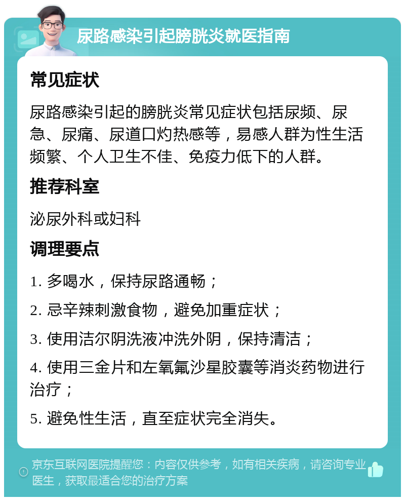 尿路感染引起膀胱炎就医指南 常见症状 尿路感染引起的膀胱炎常见症状包括尿频、尿急、尿痛、尿道口灼热感等，易感人群为性生活频繁、个人卫生不佳、免疫力低下的人群。 推荐科室 泌尿外科或妇科 调理要点 1. 多喝水，保持尿路通畅； 2. 忌辛辣刺激食物，避免加重症状； 3. 使用洁尔阴洗液冲洗外阴，保持清洁； 4. 使用三金片和左氧氟沙星胶囊等消炎药物进行治疗； 5. 避免性生活，直至症状完全消失。