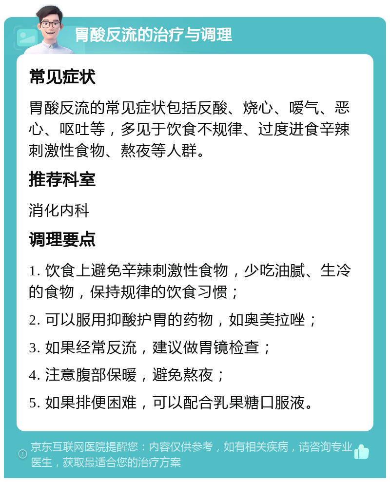 胃酸反流的治疗与调理 常见症状 胃酸反流的常见症状包括反酸、烧心、嗳气、恶心、呕吐等，多见于饮食不规律、过度进食辛辣刺激性食物、熬夜等人群。 推荐科室 消化内科 调理要点 1. 饮食上避免辛辣刺激性食物，少吃油腻、生冷的食物，保持规律的饮食习惯； 2. 可以服用抑酸护胃的药物，如奥美拉唑； 3. 如果经常反流，建议做胃镜检查； 4. 注意腹部保暖，避免熬夜； 5. 如果排便困难，可以配合乳果糖口服液。