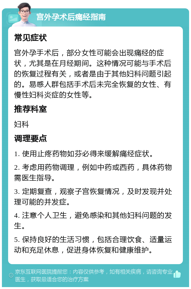 宫外孕术后痛经指南 常见症状 宫外孕手术后，部分女性可能会出现痛经的症状，尤其是在月经期间。这种情况可能与手术后的恢复过程有关，或者是由于其他妇科问题引起的。易感人群包括手术后未完全恢复的女性、有慢性妇科炎症的女性等。 推荐科室 妇科 调理要点 1. 使用止疼药物如芬必得来缓解痛经症状。 2. 考虑用药物调理，例如中药或西药，具体药物需医生指导。 3. 定期复查，观察子宫恢复情况，及时发现并处理可能的并发症。 4. 注意个人卫生，避免感染和其他妇科问题的发生。 5. 保持良好的生活习惯，包括合理饮食、适量运动和充足休息，促进身体恢复和健康维护。