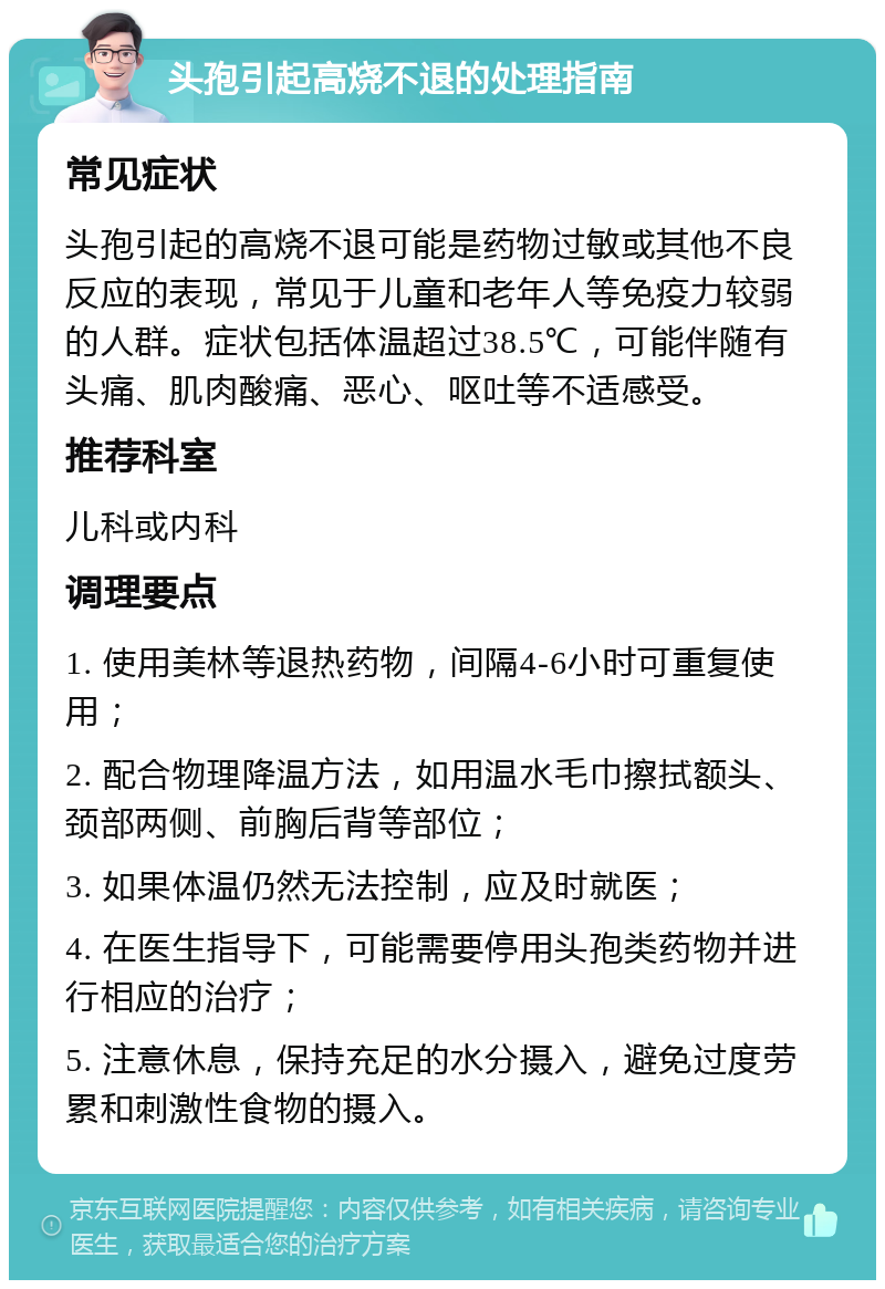 头孢引起高烧不退的处理指南 常见症状 头孢引起的高烧不退可能是药物过敏或其他不良反应的表现，常见于儿童和老年人等免疫力较弱的人群。症状包括体温超过38.5℃，可能伴随有头痛、肌肉酸痛、恶心、呕吐等不适感受。 推荐科室 儿科或内科 调理要点 1. 使用美林等退热药物，间隔4-6小时可重复使用； 2. 配合物理降温方法，如用温水毛巾擦拭额头、颈部两侧、前胸后背等部位； 3. 如果体温仍然无法控制，应及时就医； 4. 在医生指导下，可能需要停用头孢类药物并进行相应的治疗； 5. 注意休息，保持充足的水分摄入，避免过度劳累和刺激性食物的摄入。