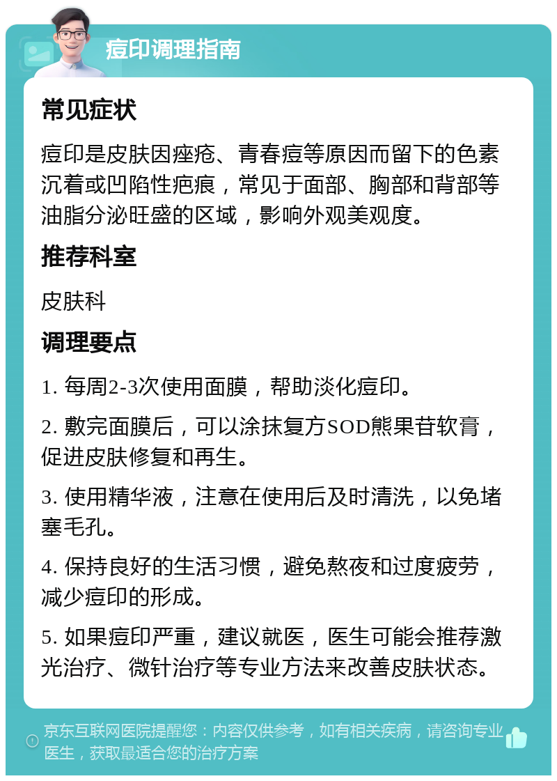 痘印调理指南 常见症状 痘印是皮肤因痤疮、青春痘等原因而留下的色素沉着或凹陷性疤痕，常见于面部、胸部和背部等油脂分泌旺盛的区域，影响外观美观度。 推荐科室 皮肤科 调理要点 1. 每周2-3次使用面膜，帮助淡化痘印。 2. 敷完面膜后，可以涂抹复方SOD熊果苷软膏，促进皮肤修复和再生。 3. 使用精华液，注意在使用后及时清洗，以免堵塞毛孔。 4. 保持良好的生活习惯，避免熬夜和过度疲劳，减少痘印的形成。 5. 如果痘印严重，建议就医，医生可能会推荐激光治疗、微针治疗等专业方法来改善皮肤状态。