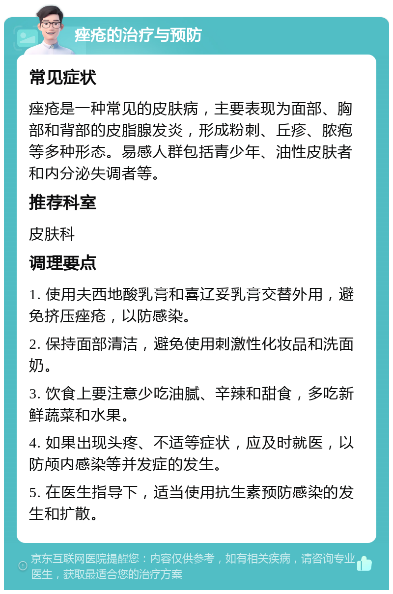 痤疮的治疗与预防 常见症状 痤疮是一种常见的皮肤病，主要表现为面部、胸部和背部的皮脂腺发炎，形成粉刺、丘疹、脓疱等多种形态。易感人群包括青少年、油性皮肤者和内分泌失调者等。 推荐科室 皮肤科 调理要点 1. 使用夫西地酸乳膏和喜辽妥乳膏交替外用，避免挤压痤疮，以防感染。 2. 保持面部清洁，避免使用刺激性化妆品和洗面奶。 3. 饮食上要注意少吃油腻、辛辣和甜食，多吃新鲜蔬菜和水果。 4. 如果出现头疼、不适等症状，应及时就医，以防颅内感染等并发症的发生。 5. 在医生指导下，适当使用抗生素预防感染的发生和扩散。