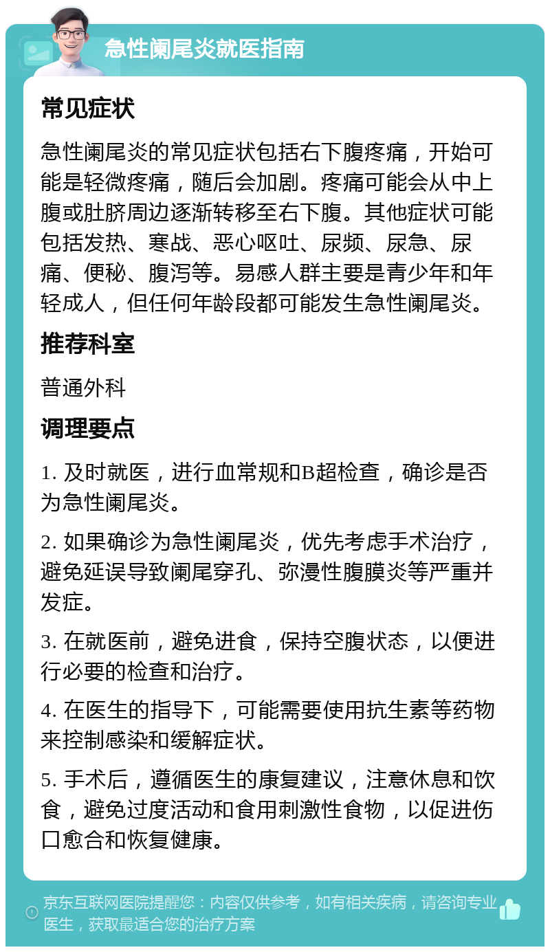 急性阑尾炎就医指南 常见症状 急性阑尾炎的常见症状包括右下腹疼痛，开始可能是轻微疼痛，随后会加剧。疼痛可能会从中上腹或肚脐周边逐渐转移至右下腹。其他症状可能包括发热、寒战、恶心呕吐、尿频、尿急、尿痛、便秘、腹泻等。易感人群主要是青少年和年轻成人，但任何年龄段都可能发生急性阑尾炎。 推荐科室 普通外科 调理要点 1. 及时就医，进行血常规和B超检查，确诊是否为急性阑尾炎。 2. 如果确诊为急性阑尾炎，优先考虑手术治疗，避免延误导致阑尾穿孔、弥漫性腹膜炎等严重并发症。 3. 在就医前，避免进食，保持空腹状态，以便进行必要的检查和治疗。 4. 在医生的指导下，可能需要使用抗生素等药物来控制感染和缓解症状。 5. 手术后，遵循医生的康复建议，注意休息和饮食，避免过度活动和食用刺激性食物，以促进伤口愈合和恢复健康。