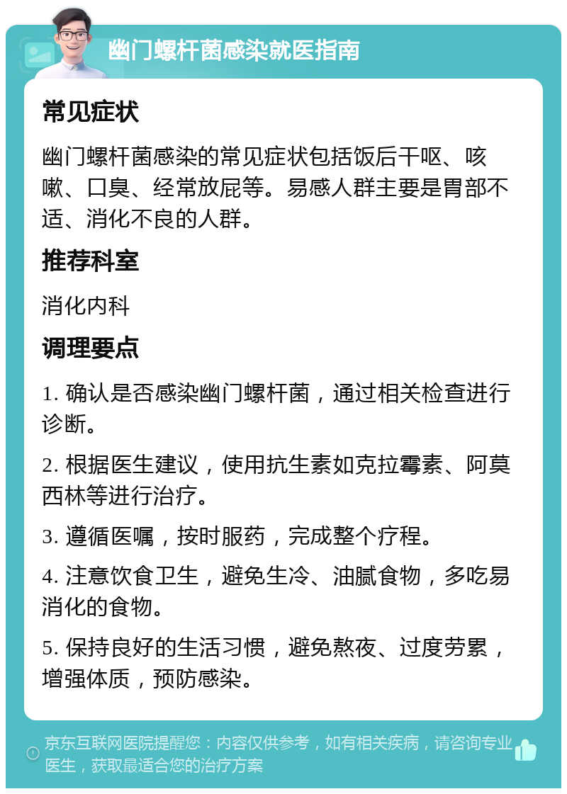 幽门螺杆菌感染就医指南 常见症状 幽门螺杆菌感染的常见症状包括饭后干呕、咳嗽、口臭、经常放屁等。易感人群主要是胃部不适、消化不良的人群。 推荐科室 消化内科 调理要点 1. 确认是否感染幽门螺杆菌，通过相关检查进行诊断。 2. 根据医生建议，使用抗生素如克拉霉素、阿莫西林等进行治疗。 3. 遵循医嘱，按时服药，完成整个疗程。 4. 注意饮食卫生，避免生冷、油腻食物，多吃易消化的食物。 5. 保持良好的生活习惯，避免熬夜、过度劳累，增强体质，预防感染。