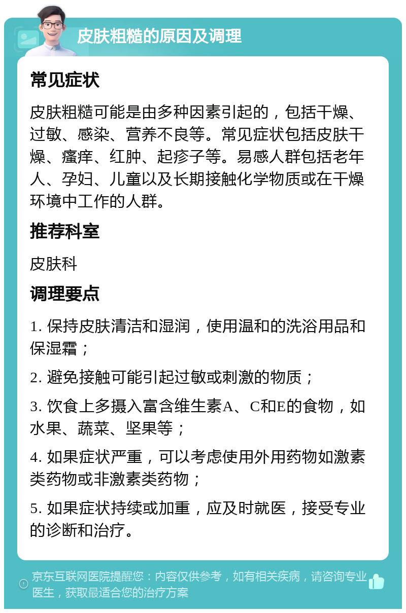 皮肤粗糙的原因及调理 常见症状 皮肤粗糙可能是由多种因素引起的，包括干燥、过敏、感染、营养不良等。常见症状包括皮肤干燥、瘙痒、红肿、起疹子等。易感人群包括老年人、孕妇、儿童以及长期接触化学物质或在干燥环境中工作的人群。 推荐科室 皮肤科 调理要点 1. 保持皮肤清洁和湿润，使用温和的洗浴用品和保湿霜； 2. 避免接触可能引起过敏或刺激的物质； 3. 饮食上多摄入富含维生素A、C和E的食物，如水果、蔬菜、坚果等； 4. 如果症状严重，可以考虑使用外用药物如激素类药物或非激素类药物； 5. 如果症状持续或加重，应及时就医，接受专业的诊断和治疗。