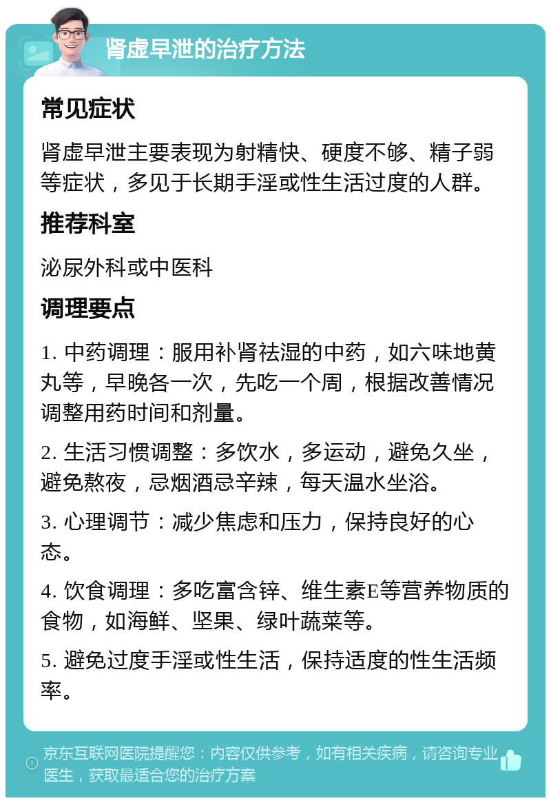 肾虚早泄的治疗方法 常见症状 肾虚早泄主要表现为射精快、硬度不够、精子弱等症状，多见于长期手淫或性生活过度的人群。 推荐科室 泌尿外科或中医科 调理要点 1. 中药调理：服用补肾祛湿的中药，如六味地黄丸等，早晚各一次，先吃一个周，根据改善情况调整用药时间和剂量。 2. 生活习惯调整：多饮水，多运动，避免久坐，避免熬夜，忌烟酒忌辛辣，每天温水坐浴。 3. 心理调节：减少焦虑和压力，保持良好的心态。 4. 饮食调理：多吃富含锌、维生素E等营养物质的食物，如海鲜、坚果、绿叶蔬菜等。 5. 避免过度手淫或性生活，保持适度的性生活频率。